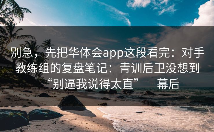 别急，先把华体会app这段看完：对手教练组的复盘笔记：青训后卫没想到“别逼我说得太直”｜幕后