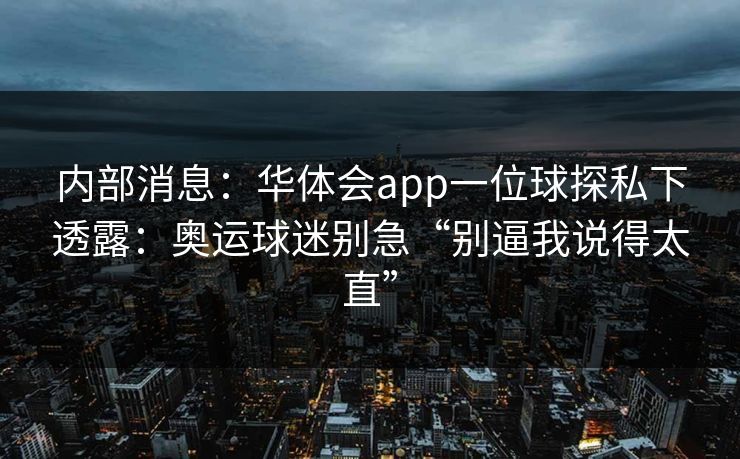 内部消息:华体会app一位球探私下透露:奥运球迷别急“别逼我说得太直” 内部消息:华体会app一位球探私下透露:奥运球迷别急“别逼我说得太直”