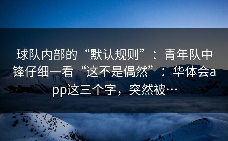 球队内部的“默认规则”：青年队中锋仔细一看“这不是偶然”：华体会app这三个字，突然被…