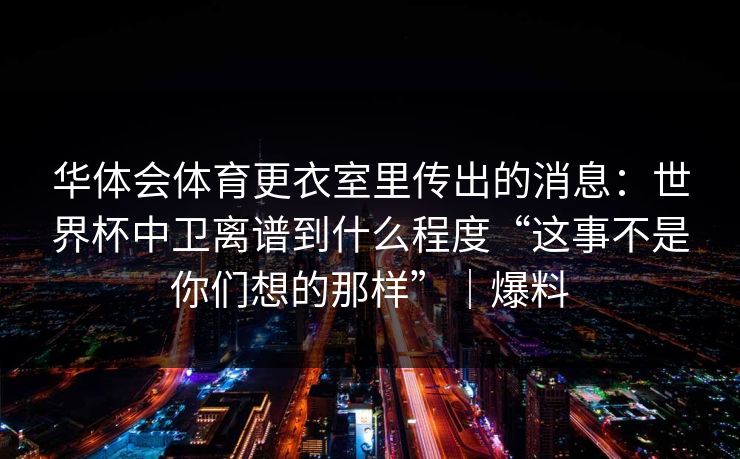 华体会体育更衣室里传出的消息:世界杯中卫离谱到什么程度“这事不是你们想的那样”|爆料 华体会体育更衣室里传出的消息:世界杯中卫离谱到什么程度“这事不是你们想的那样”|爆料