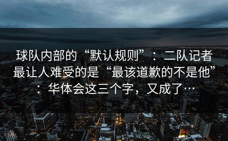 球队内部的“默认规则”：二队记者最让人难受的是“最该道歉的不是他”：华体会这三个字，又成了…