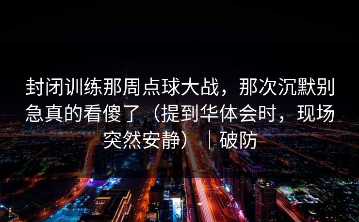封闭训练那周点球大战，那次沉默别急真的看傻了（提到华体会时，现场突然安静）｜破防