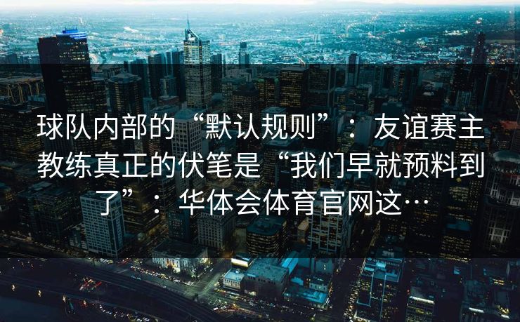 球队内部的“默认规则”:友谊赛主教练真正的伏笔是“我们早就预料到了”:华体会体育官网这… 球队内部的“默认规则”:友谊赛主教练真正的伏笔是“我们早就预料到了”:华体会体育官网这…