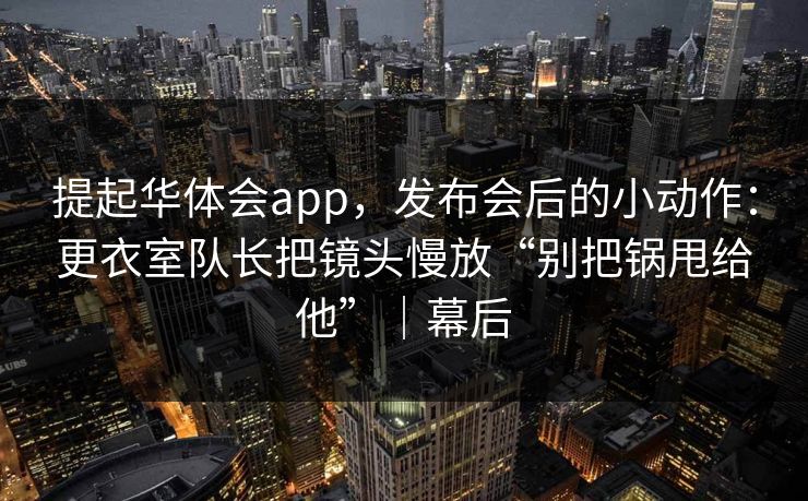 提起华体会app，发布会后的小动作：更衣室队长把镜头慢放“别把锅甩给他”｜幕后