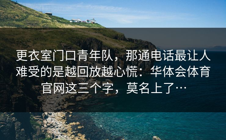 更衣室门口青年队,那通电话最让人难受的是越回放越心慌:华体会体育官网这三个字,莫名上了… 更衣室门口青年队,那通电话最让人难受的是越回放越心慌:华体会体育官网这三个字,莫名上了…