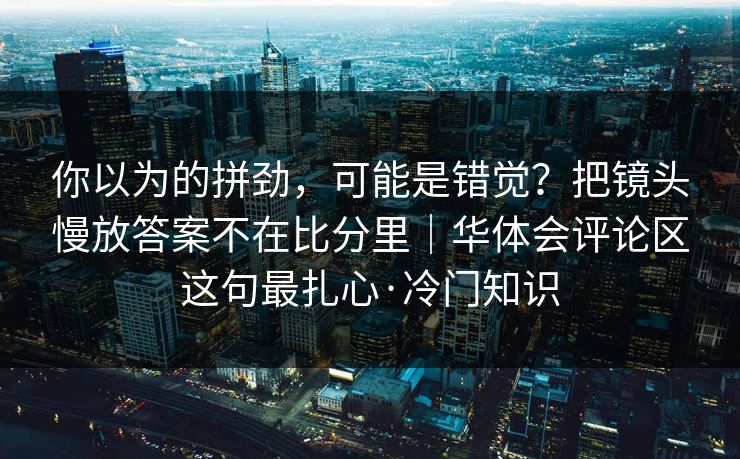 你以为的拼劲,可能是错觉?把镜头慢放答案不在比分里|华体会评论区这句最扎心·冷门知识 你以为的拼劲,可能是错觉?把镜头慢放答案不在比分里|华体会评论区这句最扎心·冷门知识