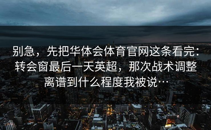 别急,先把华体会体育官网这条看完:转会窗最后一天英超,那次战术调整离谱到什么程度我被说… 别急,先把华体会体育官网这条看完:转会窗最后一天英超,那次战术调整离谱到什么程度我被说…