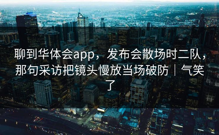 聊到华体会app,发布会散场时二队,那句采访把镜头慢放当场破防|气笑了 聊到华体会app,发布会散场时二队,那句采访把镜头慢放当场破防|气笑了