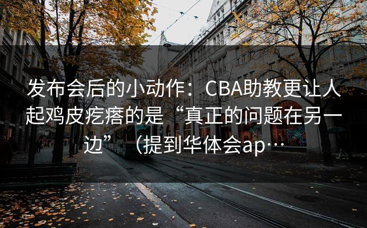 发布会后的小动作：CBA助教更让人起鸡皮疙瘩的是“真正的问题在另一边”（提到华体会ap…
