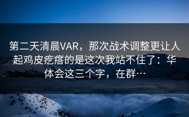 第二天清晨VAR,那次战术调整更让人起鸡皮疙瘩的是这次我站不住了:华体会这三个字,在群… 第二天清晨VAR,那次战术调整更让人起鸡皮疙瘩的是这次我站不住了:华体会这三个字,在群…