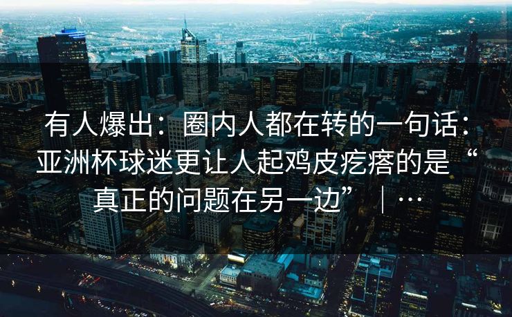 有人爆出：圈内人都在转的一句话：亚洲杯球迷更让人起鸡皮疙瘩的是“真正的问题在另一边”｜…