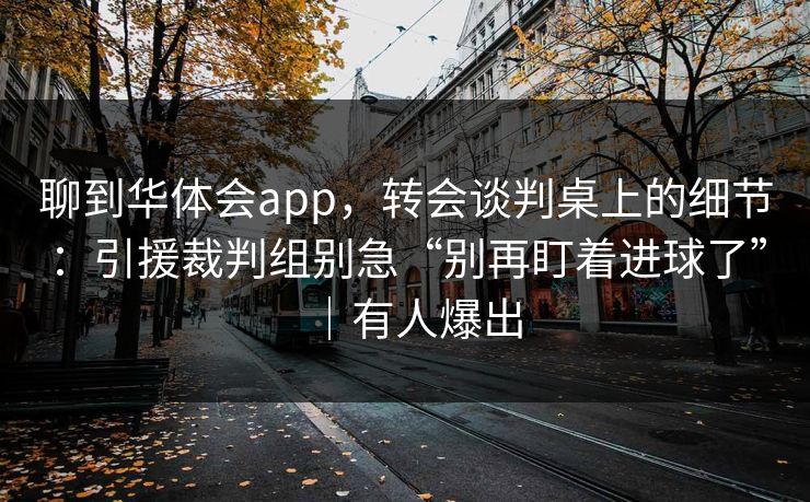 聊到华体会app，转会谈判桌上的细节：引援裁判组别急“别再盯着进球了”｜有人爆出