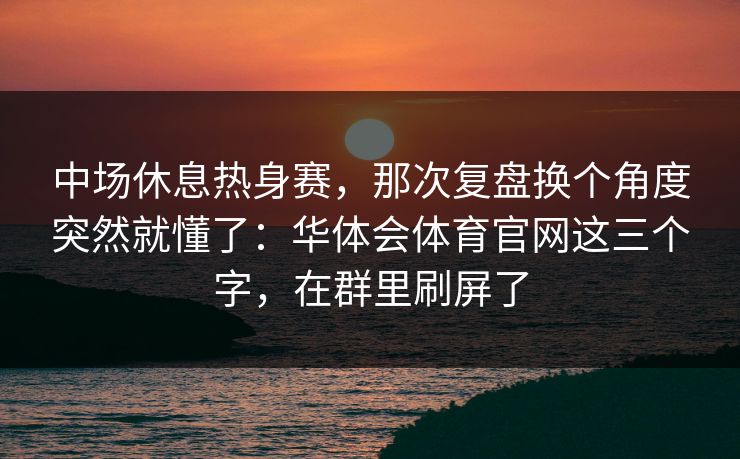 中场休息热身赛，那次复盘换个角度突然就懂了：华体会体育官网这三个字，在群里刷屏了