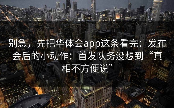 别急，先把华体会app这条看完：发布会后的小动作：首发队务没想到“真相不方便说”